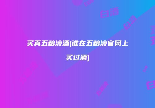 买真五粮液酒(谁在五粮液官网上买过酒)