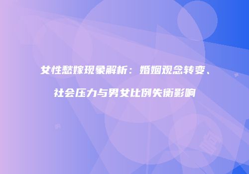 女性愁嫁现象解析：婚姻观念转变、社会压力与男女比例失衡影响