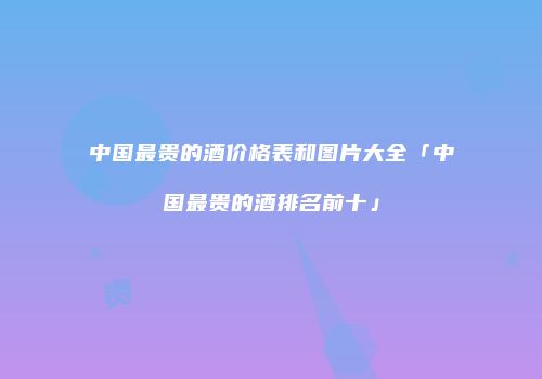 中国最贵的酒价格表和图片大全「中国最贵的酒排名前十」