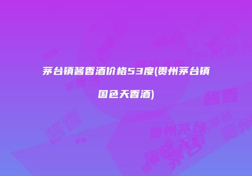 茅台镇酱香酒价格53度(贵州茅台镇国色天香酒)