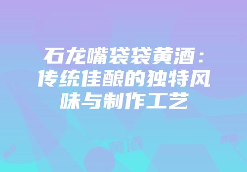 石龙嘴袋袋黄酒：传统佳酿的独特风味与制作工艺