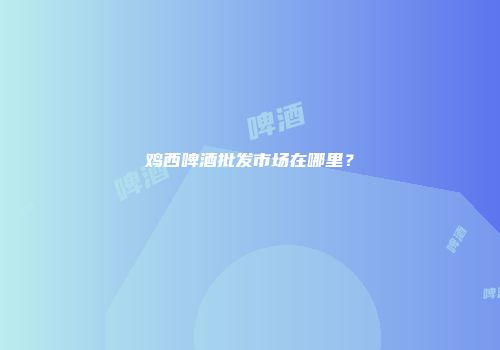 鸡西啤酒批发市场在哪里？