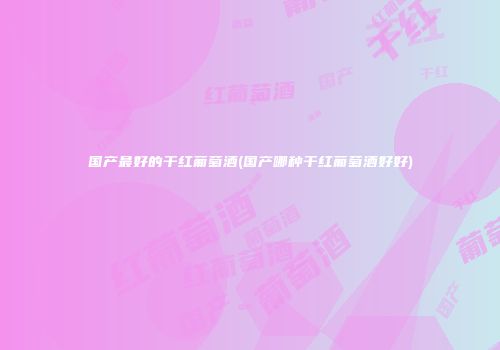 国产最好的干红葡萄酒(国产哪种干红葡萄酒好好)
