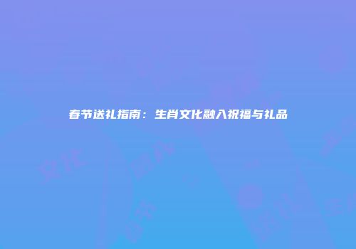 春节送礼指南：生肖文化融入祝福与礼品