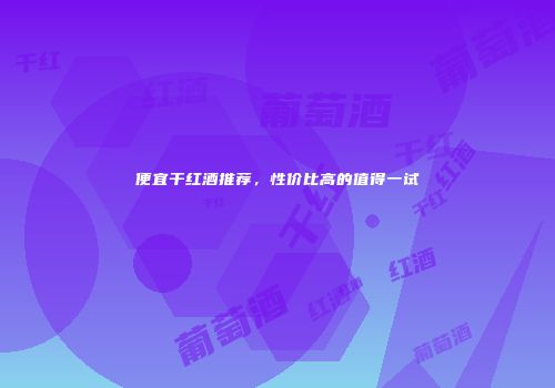 便宜干红酒推荐，性价比高的值得一试
