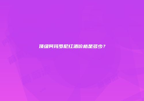 顶级阿玛罗尼红酒价格是多少？