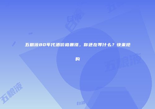 五粮液80年代酒价格暴涨，你还在等什么？快来抢购