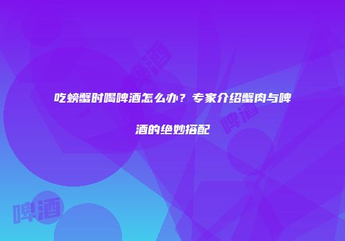 吃螃蟹时喝啤酒怎么办？专家介绍蟹肉与啤酒的绝妙搭配