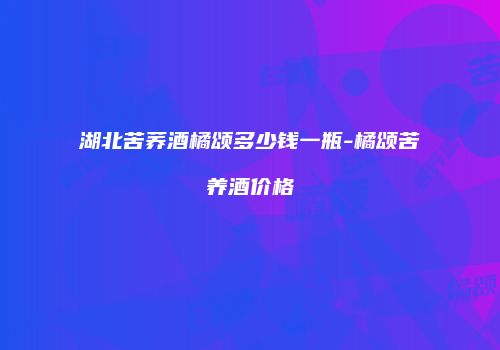 湖北苦荞酒橘颂多少钱一瓶-橘颂苦养酒价格