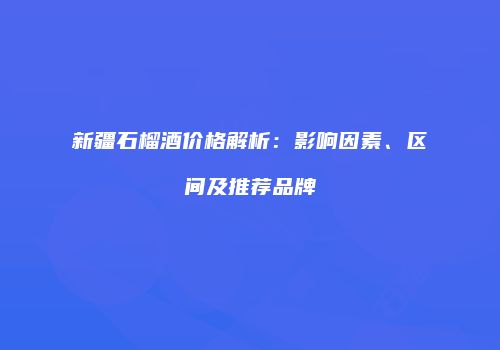 新疆石榴酒价格解析：影响因素、区间及推荐品牌
