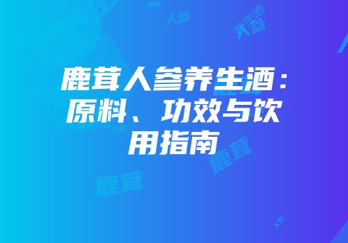 鹿茸人参养生酒：原料、功效与饮用指南