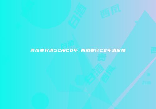 西凤贵宾酒52度20年_西凤贵宾20年酒价格