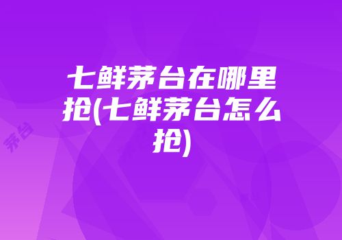 七鲜茅台在哪里抢(七鲜茅台怎么抢)