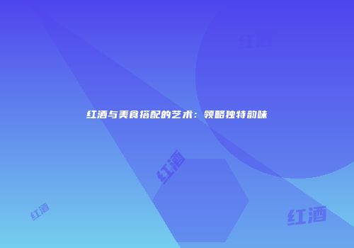 红酒与美食搭配的艺术：领略独特韵味