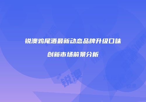 锐澳鸡尾酒最新动态品牌升级口味创新市场前景分析