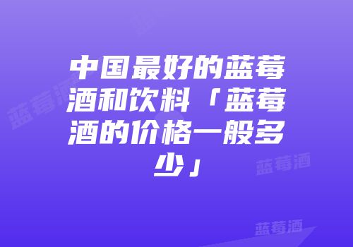 中国最好的蓝莓酒和饮料「蓝莓酒的价格一般多少」