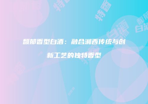 馥郁香型白酒：融合湘西传统与创新工艺的独特香型