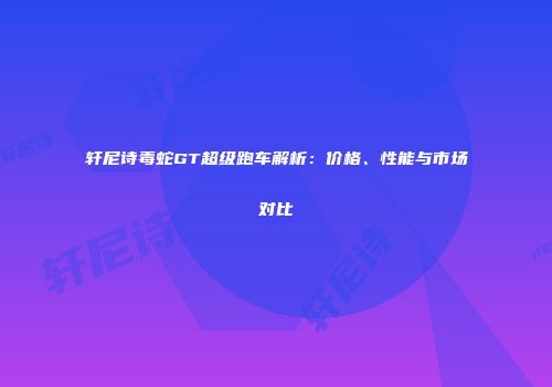 轩尼诗毒蛇GT超级跑车解析：价格、性能与市场对比