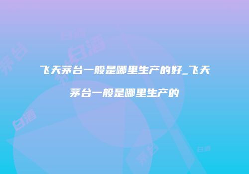 飞天茅台一般是哪里生产的好_飞天茅台一般是哪里生产的