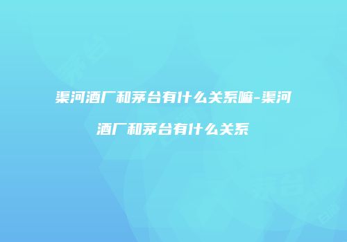 渠河酒厂和茅台有什么关系嘛-渠河酒厂和茅台有什么关系