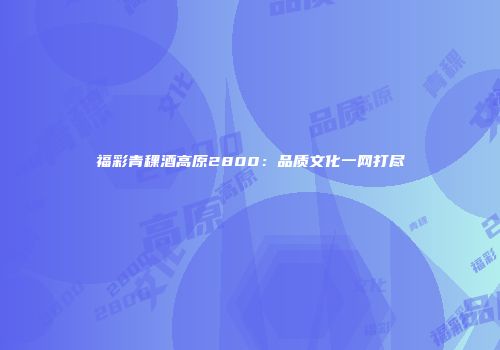 福彩青稞酒高原2800：品质文化一网打尽
