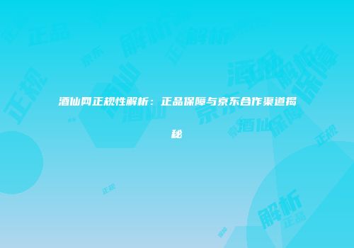 酒仙网正规性解析：正品保障与京东合作渠道揭秘