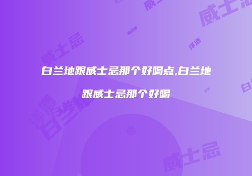 白兰地跟威士忌那个好喝点,白兰地跟威士忌那个好喝