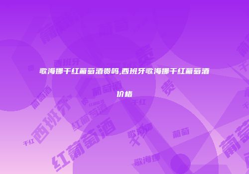 歌海娜干红葡萄酒贵吗,西班牙歌海娜干红葡萄酒价格