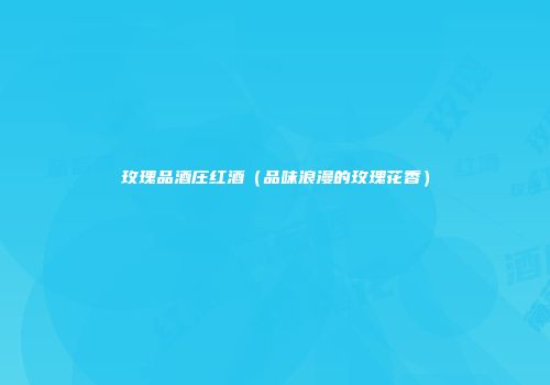 玫瑰品酒庄红酒（品味浪漫的玫瑰花香）
