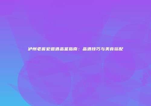 泸州老窖宏道酒品鉴指南：品酒技巧与美食搭配