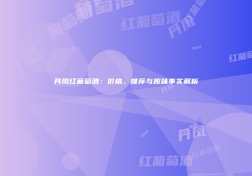 丹凤红葡萄酒：价格、推荐与趣味事实解析