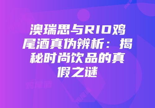 澳瑞思与RIO鸡尾酒真伪辨析：揭秘时尚饮品的真假之谜