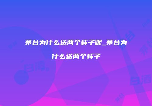 茅台为什么送两个杯子呢_茅台为什么送两个杯子
