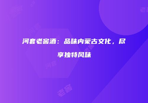 河套老窖酒：品味内蒙古文化，尽享独特风味