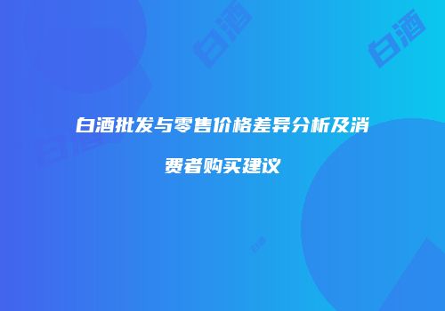白酒批发与零售价格差异分析及消费者购买建议