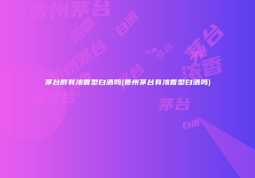 茅台醇有浓香型白酒吗(贵州茅台有浓香型白酒吗)