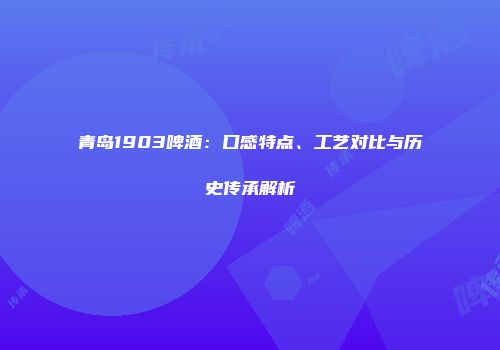 青岛1903啤酒：口感特点、工艺对比与历史传承解析
