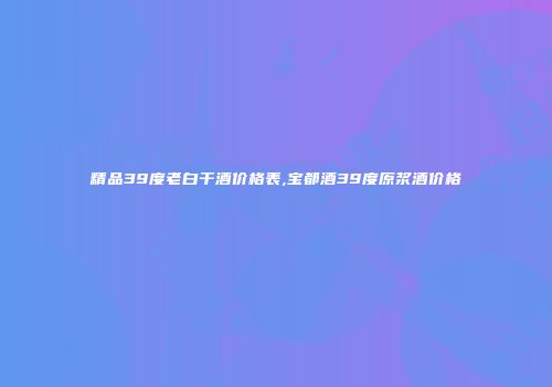 精品39度老白干酒价格表,宝都酒39度原浆酒价格