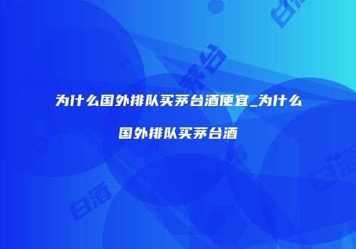 为什么国外排队买茅台酒便宜_为什么国外排队买茅台酒