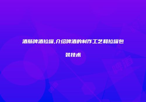 酒脉啤酒拉罐,介绍啤酒的制作工艺和拉罐包装技术