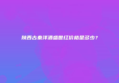 陕西古秦洋酒盛世红价格是多少？