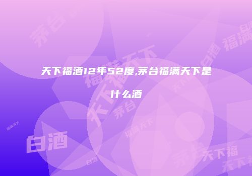 天下福酒12年52度,茅台福满天下是什么酒