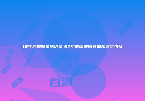 18年经典赖茅酒价格,97年庆香港回归赖茅酒多少钱