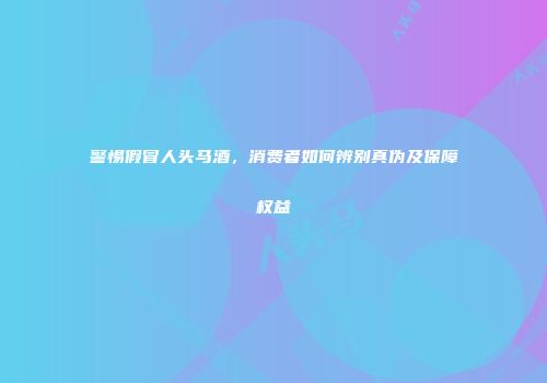 警惕假冒人头马酒，消费者如何辨别真伪及保障权益