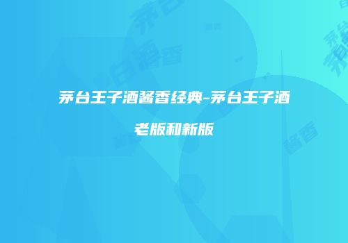 茅台王子酒酱香经典-茅台王子酒老版和新版