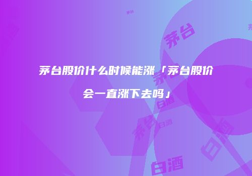 茅台股价什么时候能涨「茅台股价会一直涨下去吗」