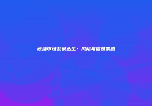 藏酒市场乱象丛生：风险与应对策略