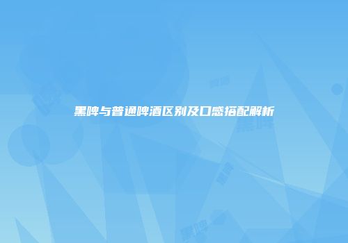 黑啤与普通啤酒区别及口感搭配解析