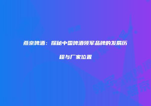 燕京啤酒：探秘中国啤酒领军品牌的发展历程与厂家位置