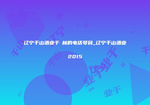 辽宁千山酒业于炴林的电话号码_辽宁千山酒业2015